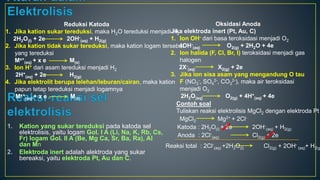 1. Kation yang sukar tereduksi pada katoda sel
elektrolisis, yaitu logam Gol. I A (Li, Na, K, Rb, Cs,
Fr) logam Gol. II A (Be, Mg Ca, Sr, Ba, Ra), Al
dan Mn
2. Elektroda inert adalah alektroda yang sukar
bereaksi, yaitu elektroda Pt, Au dan C.
Reduksi Katoda
1. Jika kation sukar tereduksi, maka H2O tereduksi menjadi H2
2H2O(l) + 2e 2OH-
(aq) + H2(g)
2. Jika kation tidak sukar tereduksi, maka kation logam tersebut
yang tereduksi
Mx+
(aq) + x e M(s)
3. Ion H+ dari asam tereduksi menjadi H2
2H+
(aq) + 2e H2(g)
4. Jika elektrolit berupa lelehan/leburan/cairan, maka kation
papun tetap tereduksi menjadi logamnya
Mx+
(aq) + x e M(s)
Oksidasi Anoda
Jika elektroda inert (Pt, Au, C)
1. Ion OH- dari basa teroksidasi menjadi O2
4OH-
(aq) O2(g) + 2H2O + 4e
2. Ion halida (F, Cl, Br, I) teroksidasi menjadi gas
halogen
2X-
(aq) X2(g) + 2e
3. Jika ion sisa asam yang mengandung O tau
F (NO3
-, SO4
2-, CO3
2-), maka air teroksidasi
menjadi O2
2H2O(aq) O2(g) + 4H+
(aq) + 4e
Contoh soal
Tuliskan reaksi elektrolisis MgCl2 dengan elektroda Pt
MgCl2 Mg2+ + 2Cl-
Katoda : 2H2O(l) + 2e 2OH-
(aq) + H2(g)
Anoda : 2Cl-
(aq) Cl2(g) + 2e
Reaksi total : 2Cl-
(aq) +2H2O(l) Cl2(g) + 2OH-
(aq)+ H2(g
 