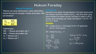 Hukum Faraday II
“Massa zat yang dibebaskan pada elektrolisis
berbanding lurus dengan massa ekuivalen (ME)
zat tersebut”
𝑚1
𝑚2
=
𝑀𝐸1
𝑀𝐸2
Keterangan :
ME1 = Massa ekuivalen zat 1
ME2 = Massa ekuivalen zat
m1 = Massa zat 1
m1 = Massa zat 1
Latihan soal
Sejumlah arus dapat mengendapkan 0,54 gram Alumunium
dari lelehan almunium oksida (Al2O3). Jika arus listrik yang
sama dialirkan ke dalam larutan tembaga II sulfat (CuSO4),
berapa gram tembaga yan dapat diendapkan ? (Ar Al = 27
& Ar Cu = 63,5)
Jawaban
Dik : massa Al (m1) = 0,54 gram Ar Al = 27 gram/mol
Ar Cu = 63,5 gr/mol
Dit : massa Cu (m2) .. ?
𝑚1
𝑚2
=
𝑀𝐸1
𝑀𝐸2
0,54 𝑔𝑟
𝑚2
=
27/3
63,5/2
0,54 𝑔𝑟
𝑚2
=
9
31,75
0,54 𝑔𝑟. 31,75 = 9. 𝑚2
m2 =
17,145
9
m2 = 1,905 𝑔𝑟𝑎𝑚
 