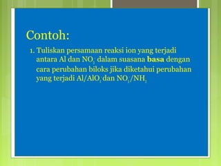 Contoh:
1. Tuliskan persamaan reaksi ion yang terjadi
antara Al dan NO3- dalam suasana basa dengan
cara perubahan biloks jika diketahui perubahan
yang terjadi Al/AlO2- dan NO3-/NH3

 