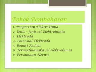 Pokok Pembahasan
1. Pengertian Elektrokimia
2. Jenis – jenis sel Elektrokimia
3. Elektroda
4. Potensial Elektroda
5. Reaksi Redoks
6. Termodinamika sel elektrokimia
7. Persamaan Nernst

 