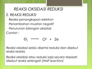 REAKSI OKSIDASI REDUKSI
2. REAKSI REDUKSI
Reaksi penangkapan elektron
 Penambahan muatan negatif
 Penurunan bilangan oksidasi
Contoh :


o2

O2- + 2e

Reaksi oksidasi selalu disertai reduksi dan disebut
reaksi redoks
Reaksi oksidasi atau reduksi saja secara terpisah
disebut reaksi setengah (Half reaction)

 