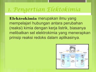 1. Pengertian Elektokimia
Elektrokimia merupakan ilmu yang
mempelajari hubungan antara perubahan
(reaksi) kimia dengan kerja listrik, biasanya
melibatkan sel elektrokimia yang menerapkan
prinsip reaksi redoks dalam aplikasinya.

 