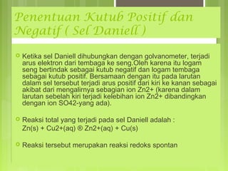 Penentuan Kutub Positif dan
Negatif ( Sel Daniell )


Ketika sel Daniell dihubungkan dengan golvanometer, terjadi
arus elektron dari tembaga ke seng.Oleh karena itu logam
seng bertindak sebagai kutub negatif dan logam tembaga
sebagai kutub positif. Bersamaan dengan itu pada larutan
dalam sel tersebut terjadi arus positif dari kiri ke kanan sebagai
akibat dari mengalirnya sebagian ion Zn2+ (karena dalam
larutan sebelah kiri terjadi kelebihan ion Zn2+ dibandingkan
dengan ion SO42-yang ada).



Reaksi total yang terjadi pada sel Daniell adalah :
Zn(s) + Cu2+(aq) ® Zn2+(aq) + Cu(s)



Reaksi tersebut merupakan reaksi redoks spontan

 