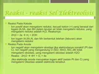 Reaksi - reaksi Sel Elektreolisis




Reaksi Pada Katode
 Ion positif akan mengalami reduksi, kecuali kation (+) yang berasal dari
logam IA,IIA, dan Mn dalam larutan air tidak mengalami reduksi, yang
mengalami reduksi adalah H2O, Reaksinya:
 2H20 + 2e  H2 + 2OH Ion logam IA,IIA.Al, dan Mn berbentuk lelehan (leburan) akan
mengalami reduksi
Reaksi Pada Anode
 Ion negatif akan mengalami oksidasi jika elektrodanya nonaktif (Pt dan
C). Ion negatif yang mengandung O (SO42-,MnO4-,NO3-,dll) tidak
mengalami oksidasi, yang mengalami oksidasi adalah H2O
 Reaksi : 2H2O  4H+ + O2 + 4e
 Jika elektrode anode merupakan logam aktif (selain Pt dan C) yang
mengalami Oksidasi adalah elektrode tersebut.

 