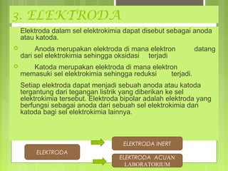 3. ELEKTRODA
Elektroda dalam sel elektrokimia dapat disebut sebagai anoda
atau katoda.


Anoda merupakan elektroda di mana elektron
dari sel elektrokimia sehingga oksidasi terjadi



datang

Katoda merupakan elektroda di mana elektron
memasuki sel elektrokimia sehingga reduksi
terjadi.
Setiap elektroda dapat menjadi sebuah anoda atau katoda
tergantung dari tegangan listrik yang diberikan ke sel
elektrokimia tersebut. Elektroda bipolar adalah elektroda yang
berfungsi sebagai anoda dari sebuah sel elektrokimia dan
katoda bagi sel elektrokimia lainnya.

ELEKTRODA INERT
ELEKTRODA

ELEKTRODA ACUAN
LABORATORIUM

 