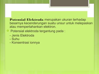 4. Potential Elektroda

Potensial Elektroda merupakan ukuran terhadap
besarnya kecenderungan suatu unsur untuk melepaskan
atau mempertahankan elektron.
 Potensial elektroda tergantung pada :
- Jenis Elektroda
- Suhu
- Konsentrasi ionnya

 