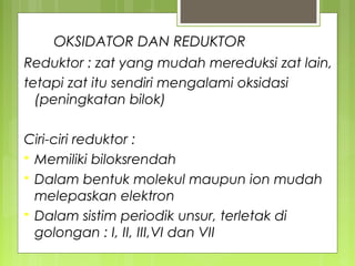 OKSIDATOR DAN REDUKTOR
Reduktor : zat yang mudah mereduksi zat lain,
tetapi zat itu sendiri mengalami oksidasi
(peningkatan bilok)
Ciri-ciri reduktor :
 Memiliki biloksrendah
 Dalam bentuk molekul maupun ion mudah
melepaskan elektron
 Dalam sistim periodik unsur, terletak di
golongan : I, II, III,VI dan VII

 