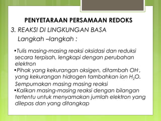 PENYETARAAN PERSAMAAN REDOKS
3. REAKSI DI LINGKUNGAN BASA
Langkah –langkah :
•Tulis masing-masing reaksi oksidasi dan reduksi
secara terpisah, lengkapi dengan perubahan
elektron
•Pihak yang kekurangan oksigen, ditambah OH-,
yang kekurangan hidrogen tambahkan ion H2O.
Sempurnakan masing masing reaksi
•Kalikan masing-masing reaksi dengan bilangan
tertentu untuk menyamakan jumlah elektron yang
dilepas dan yang ditangkap

 