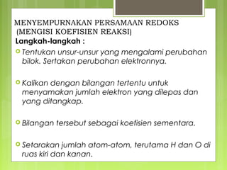MENYEMPURNAKAN PERSAMAAN REDOKS
(MENGISI KOEFISIEN REAKSI)
Langkah-langkah :
 Tentukan unsur-unsur yang mengalami perubahan
bilok. Sertakan perubahan elektronnya.
 Kalikan

dengan bilangan tertentu untuk
menyamakan jumlah elektron yang dilepas dan
yang ditangkap.

 Bilangan

tersebut sebagai koefisien sementara.

 Setarakan

jumlah atom-atom, terutama H dan O di
ruas kiri dan kanan.

 