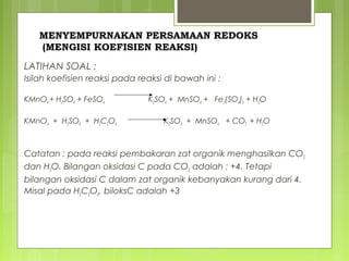 MENYEMPURNAKAN PERSAMAAN REDOKS
(MENGISI KOEFISIEN REAKSI)
LATIHAN SOAL :
Isilah koefisien reaksi pada reaksi di bawah ini :
KMnO4 + H2SO4 + FeSO4
KMnO4 + H2SO4 + H2C2O4

K2SO4 + MnSO4 + Fe2(SO4)3 + H2O
K2SO4 + MnSO4 + CO2 + H2O

Catatan : pada reaksi pembakaran zat organik menghasilkan CO2
dan H2O. Bilangan oksidasi C pada CO2 adalah : +4. Tetapi
bilangan oksidasi C dalam zat organik kebanyakan kurang dari 4.
Misal pada H2C2O4. biloksC adalah +3

 