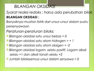 BILANGAN OKSIDASI
Syarat reaksi redoks : harus ada perubahan bilok
BILANGAN OKSIDASI :
Banyaknya muatan listrik dari unsur-unsur dalam suatu
persenyawaan

Peraturan-peraturan biloks:
 Bilangan

oksidasi satu unsur bebas = 0
 Bilangan oksidasi satu atom hidrogen = + 1
 Bilangan oksidasi satu atom oksigen = -2
 Bilangan oksidasi logam, selalu positif. Logam alkali
selalu +1 dan alkali tanah selalu +2
 Jumlah bilokssemua unsur dalam senyawa = 0

 