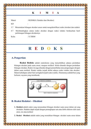 K I M I A
Materi : REDOKS ( Reduksi dan Oksidasi)
KD :
3.7 Menentukan bilangan oksidasi unsur untuk mengidentifikasi reaksi oksidasi dan reduksi
4.7 Membandingkan antara reaksi oksidasi dengan reaksi reduksi berdasarkan hasil
perhitungan bilangan oksidasinya
Kelas : X TBSM
R E D O K S
A. Pengertian
Reaksi Redoks adalah reaksikimia yang menyebabkan adanya perubahan
bilangan oksidasi pada suatu unsur, maupun molekul. Selain ditandai dengan perubahan
bilangan oksidasi, Reaksi ini juga ditandai dengan penambahan atau pengurangan oksigen
dalam suatu molekul. Reaksi redoks terjadi akibat adanya reaksi reduksi dan oksidasi.
Dalam kehidupan sehari-hari seringkali terjadi reaksi redoks. Diantaranya adalah besi yang
berkarat, sayuran yang membusuk.
B. Reaksi Reduksi – Oksidasi
1. Reduksi adalah reaksi yang menurunkan bilangan oksidasi suatu unsur dalam zat yang
direduksi. Reduksi dapat terjadi dengan penangkapan satu atau lebih elektron oleh suatu
atom, ion atau molekul
2. Reaksi Oksidasi adalah reaksi yang menaikkan bilangan oksidasi suatu unsur dalam
 