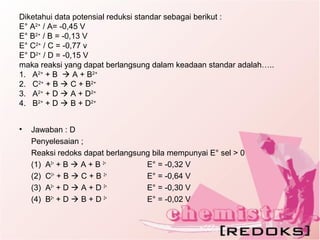 Diketahui data potensial reduksi standar sebagai berikut :
E° A2+
/ A= -0,45 V
E° B2+
/ B = -0,13 V
E° C2+
/ C = -0,77 v
E° D2+
/ D = -0,15 V
maka reaksi yang dapat berlangsung dalam keadaan standar adalah…..
1. A2+
+ B  A + B2+
2. C2+
+ B  C + B2+
3. A2+
+ D  A + D2+
4. B2+
+ D  B + D2+
• Jawaban : D
Penyelesaian ;
Reaksi redoks dapat berlangsung bila mempunyai E° sel > 0
(1) A2+
+ B  A + B 2+
E° = -0,32 V
(2) C2+
+ B  C + B 2+
E° = -0,64 V
(3) A2+
+ D  A + D 2+
E° = -0,30 V
(4) B2+
+ D  B + D 2+
E° = -0,02 V
 