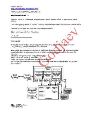 Anar Godjaev
http://anargodjaev.wordpress.com/
/u01/home/db03/ORADATA/u03/log01a.rdo
ARŞİV REDOLOG FİLES
Database eğer arşiv modundaysa redolog dosyaları düzenli olarak arşivlenir ve arşiv dosyası olarak
saklanır.
Daha sonra geçmişe dönük bir krutama yada data almak istediğimizde bu arşiv dosyaları kullanılmaktadır.
Database‟İn arşiv yada noarchive olup olmadığını anlamak için,
SQL > select log_mode from v$database;
LOGMODE
-------------------------------------ARCHİVELOG
Bir database‟i arşiv moduna almak için çeşitli yöntemler vardır.Ama bilinmesi gerekn parametre
LOG_ARCHIVE_START parametresinin TRUE olmasıdır.
Arcn: ARCH görevi aslinda seçimlik bir arka plan görevi olmasina ragmen bir çok sistem için özellikle
tavsiye edilir. Eger bu görev çalistiriliyorsa veritabani ARCHIVELOG kipinde çalisiyor demektir. Bu
seçenek;
tablespace „lerin çevrim-içi (on-line) yedeklenmesine
medya failure „dan çevrim-içi kurtarmaya ,
günlük kütüklerinin otomatik olarak arsivlenmesine izin verir.
ARCH görevi, günlük kütüklerinin kopyalarini, yerleri daha önce belirlenmis disk ya da teyp birimleri
üzerine çikarir.

SQL> SELECT archiver
FROM v$instance;

 
