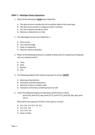 Page | 1
PART 1 – Multiple Choice Questions
1. Which of the following is FALSE about linked lists
A. The data structure includes the link to another object of the same type
B. The data set are stored in contiguous order in memory
C. The size is dynamic during run-time
D. Memory is allocated at run-time
2. The advantage of arrays over linked lists is
A. Direct access
B. Less memory usage
C. Easier to implement
D. Dynamic memory allocation
3. Which of the following structures is suitable to keep track of a sequence printing jobs
sent to a network printer?
A. Trees
B. Stack
C. Queues
D. Lists
4. The following problems best solved using stack structures, EXCEPT
A. Balancing of parenthesis
B. Evaluation of postfix expressions
C. Removal of items in random order
D. Evaluation of functions containing recursive calls
5. Given the following sequence of operations performed on a stack:
push (5.0), push (9.5), pop, push (27.5), push (12.7), push (0), pop, pop, push
(31.2)
What will be the sequence of items in the stack as a result?
A. 31.2 0.0 12.7 27.5 9.5 5.0
B. 27.5 9.5 5.0
C. 3.12 27.5 5.0
D. Stack is empty