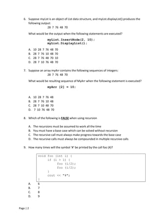 Page | 2
6. Suppose myList is an object of List data structure, and myList.displayList() produces the
following output:
28 7 76 48 70
What would be the output when the following statements are executed?
myList.InsertNode(2, 10);
myList.DisplayList();
A. 10 28 7 76 48 70
B. 28 7 76 10 48 70
C. 28 7 76 48 70 10
D. 28 7 10 76 48 70
7. Suppose an array myArr contains the following sequences of integers:
28 7 76 48 70
What would be resulting sequence of MyArr when the following statement is executed?
myArr [2] = 10;
A. 10 28 7 76 48
B. 28 7 76 10 48
C. 28 7 10 48 70
D. 7 10 76 48 70
8. Which of the following is FALSE when using recursion
A. The recursions must be assumed to work all the time
B. You must have a base case which can be solved without recursion
C. The recursive call must always make progress towards the base case
D. The recursive calls must always be compounded in multiple recursive calls
9. How many times will the symbol ‘#’ be printed by the call foo (4)?
void foo (int i) {
if (i > 1) {
foo (i/2);
foo (i/2);
}
cout << "#";
}
A. 6
B. 7
C. 8
D. 9
 