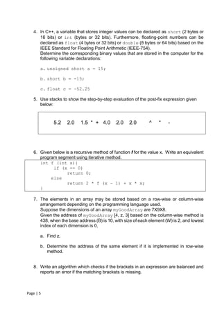 Page | 5
4. In C++, a variable that stores integer values can be declared as short (2 bytes or
16 bits) or int (bytes or 32 bits). Furthermore, floating-point numbers can be
declared as float (4 bytes or 32 bits) or double (8 bytes or 64 bits) based on the
IEEE Standard for Floating Point Arithmetic (IEEE-754).
Determine the corresponding binary values that are stored in the computer for the
following variable declarations:
a. unsigned short a = 15;
b. short b = -15;
c. float c = -52.25
5. Use stacks to show the step-by-step evaluation of the post-fix expression given
below:
5.2 2.0 1.5 * + 4.0 2.0 2.0 ^ * -
6. Given below is a recursive method of function f for the value x. Write an equivalent
program segment using iterative method.
int f (int x){
if (x == 0)
return 0;
else
return 2 * f (x – 1) + x * x;
}
7. The elements in an array may be stored based on a row-wise or column-wise
arrangement depending on the programming language used.
Suppose the dimensions of an array myGoodArray are 7X9X8.
Given the address of myGoodArray [4, z, 3] based on the column-wise method is
438, when the base address (B) is 10, with size of each element (W) is 2, and lowest
index of each dimension is 0,
a. Find z.
b. Determine the address of the same element if it is implemented in row-wise
method.
8. Write an algorithm which checks if the brackets in an expression are balanced and
reports an error if the matching brackets is missing.
 