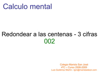 Calculo mental Colegio Marista San José 4ºC – Curso 2008-2009 Luis Gutiérrez Martín - lgm@maristasleon.com Redondear a las centenas - 3 cifras 002 