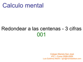Calculo mental Redondear a las centenas - 3 cifras 001 Colegio Marista San José 4ºC – Curso 2008-2009 Luis Gutiérrez Martín - lgm@maristasleon.com 