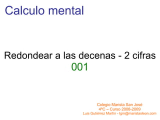 Calculo mental Redondear a las decenas - 2 cifras 001 Colegio Marista San José 4ºC – Curso 2008-2009 Luis Gutiérrez Martín - lgm@maristasleon.com 