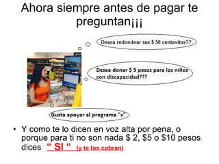 Ahora siempre antes de pagar te preguntan¡¡¡ Y como te lo dicen en voz alta por pena, o porque para ti no son nada $ 2, $5 o $10 pesos dices   “ SI “  (y te los cobran) 
