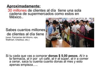 Aproximadamente: 30 millones  de clientes al día  tiene una sola cadena de supermercados como estos en México.. Sabes cuantos millones  de clientes al día tiene  (oxxo, Farmacias del Ahorro, vips,  Wallmart, Chedraui, etc.) Si tu cada que vas a comprar  donas $ 5.00 pesos . Al ir a la farmacia, al ir por  un café, al ir al súper, al ir a comer a cenar, saca tu cuenta cuanto donas al mes y esto apenas empieza …. 