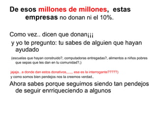 De esos  millones de millones ,  estas  empresas  no donan ni el 10%. Como vez.. dicen que donan¡¡¡ y yo te pregunto: tu sabes de alguien que hayan ayudado (escuelas que hayan construido?, computadoras entregadas?, alimentos a niños pobres que sepas que les dan en tu comunidad?,) jajaja.. a donde dan estos donativos,,,,,,, esa es la interrogante?????) y como somos bien pendejos nos la creemos verdad.. Ahora sabes porque seguimos siendo tan pendejos de seguir enrriqueciendo a algunos 