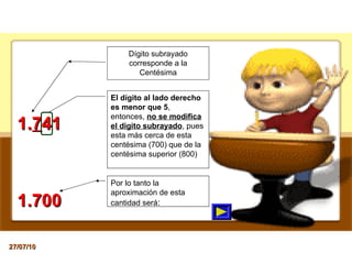 Dígito subrayado corresponde a la Centésima 1. 7 41 El dígito al lado derecho es menor que 5 , entonces,  no se modifica el digito subrayado , pues esta más cerca de esta centésima (700) que de la centésima superior (800) Por lo tanto la aproximación de esta cantidad será : 1.700 27/07/10 