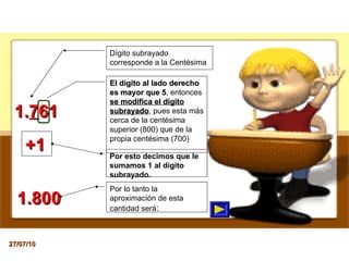 1. 7 61 El dígito al lado derecho es mayor que 5 , entonces  se modifica el digito subrayado , pues esta más cerca de la centésima superior (800) que de la propia centésima (700) Por lo tanto la aproximación de esta cantidad será : 1.800 Dígito subrayado corresponde a la Centésima Por esto decimos que le sumamos 1 al dígito subrayado. +1 27/07/10 