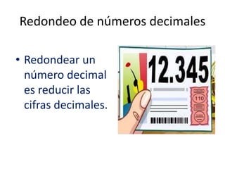 Redondeo de números decimales
• Redondear un
número decimal
es reducir las
cifras decimales.
 
