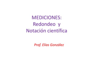 MEDICIONES:
Redondeo y
Notación científica
Prof. Elías González
 