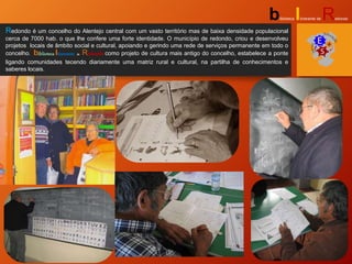 Redondo é um concelho do Alentejo central com um vasto território mas de baixa densidade populacional
cerca de 7000 hab. o que lhe confere uma forte identidade. O município de redondo, criou e desenvolveu
projetos locais de âmbito social e cultural, apoiando e gerindo uma rede de serviços permanente em todo o
concelho. biblioteca Itinerante de Redondo como projeto de cultura mais antigo do concelho, estabelece a ponte
ligando comunidades tecendo diariamente uma matriz rural e cultural, na partilha de conhecimentos e
saberes locais.
biblioteca Itinerante de Redondo
 