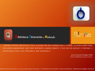 Biblioteca Itinerante de Redondo
“Quando o homem não procura o livro, ou porque não tem condições para o comprar, ou porque habita longe
dos centros populacionais onde mais facilmente o poderia adquirir, o livro tem de procurar e interessar o
homem para o servir, quer instruindo-o, quer recreando-o.”
José de Azeredo Perdigão [1958]
Serviço de Bibliotecas de Apoio à Leitura.
Biblioteca Municipal de Redondo - Rua da D.Arnilda e Eliezer Kamenesky - 7170-062 Redondo Tel: 266 989 210 www.cm-redondo.pt - bibliotecamunicipal@cm-redondo.pt
O livro mais
perto de todos.
 