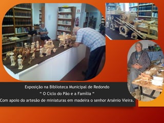 Exposição na Biblioteca Municipal de Redondo
“ O Ciclo do Pão e a Família “
Com apoio do artesão de miniaturas em madeira o senhor Arsénio Vieira.
 