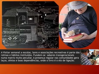A Visitar semanal a escolas, lares e associações recreativas é parte das
rotinas e hábitos instituídos. Fundem-se saberes transgeracionais
numa matriz muito peculiar. A presença regular nas comunidades gera
laços, afetos e boas dependências, onde o livro é o elo de ligação.
 