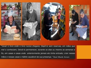 “Levar o livro onde o livro nunca chegara; Depô-lo sem reservas, em mãos que
mal o conheciam; Deixá-lo permanecer, durante os dias ou mesmo as semanas a
fio, em casas e casas onde anteriormente jamais ele tinha entrado; criar nessas
mãos e nessas casas o hábito saudável da sua presença. ”David Mourão Ferreira
 
