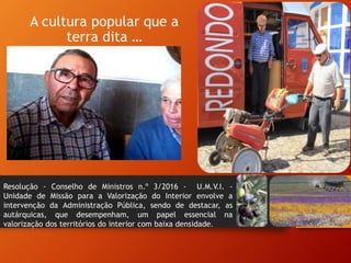 A cultura popular que a
terra dita …
Resolução - Conselho de Ministros n.º 3/2016 - U.M.V.I. -
Unidade de Missão para a Valorização do Interior envolve a
intervenção da Administração Pública, sendo de destacar, as
autárquicas, que desempenham, um papel essencial na
valorização dos territórios do interior com baixa densidade.
 