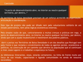 Os territórios de baixa densidade precisam de um esforço acrescido de organização,
articulação e coordenação.
Este tipo de projeto não pode ser ditado nem pelo voluntarismo solitário de um
estado paternalista, nem pelas lógicas económicas externas.
Pela simples razão de que, contrariamente a muitas crenças e práticas em voga, a
porta do desenvolvimento abre, no Interior ou noutro qualquer território, por dentro,
ainda que com a ajuda insubstituível e inestimável dos poderes públicos.
Abrir a portas nos Territórios de Baixa Densidade é um dos desafios que Portugal tem
pela frente e que reclama o envolvimento de todos os agentes sociais, económicos e
políticos, na construção de um caminho que devolva às populações que aí continuam
a viver, esses lugares e a trabalhar a esperança no futuro.
As bibliotecas itinerantes, essas, estarão certamente, na linha da frente muito por
força da sua missão, capacitando e ligando comunidades na senda de tesouros
escondidos.
Conclusão
“A porta do desenvolvimento abre, no Interior ou noutro qualquer
território, por dentro…”
 
