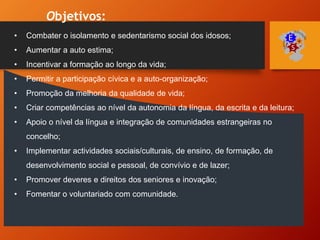 Objetivos:
• Combater o isolamento e sedentarismo social dos idosos;
• Aumentar a auto estima;
• Incentivar a formação ao longo da vida;
• Permitir a participação cívica e a auto-organização;
• Promoção da melhoria da qualidade de vida;
• Criar competências ao nível da autonomia da língua, da escrita e da leitura;
• Apoio o nível da língua e integração de comunidades estrangeiras no
concelho;
• Implementar actividades sociais/culturais, de ensino, de formação, de
desenvolvimento social e pessoal, de convívio e de lazer;
• Promover deveres e direitos dos seniores e inovação;
• Fomentar o voluntariado com comunidade.
 