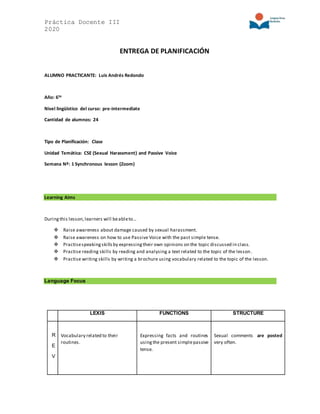 Práctica Docente III
2020
ENTREGA DE PLANIFICACIÓN
ALUMNO PRACTICANTE: Luis Andrés Redondo
Año: 6to
Nivel lingüístico del curso: pre-intermediate
Cantidad de alumnos: 24
Tipo de Planificación: Clase
Unidad Temática: CSE (Sexual Harassment) and Passive Voice
Semana Nº: 1 Synchronous lesson (Zoom)
Learning Aims
Duringthis lesson,learners will beableto…
 Raise awareness about damage caused by sexual harassment.
 Raise awareness on how to use Passive Voice with the past simple tense.
 Practisespeakingskillsby expressingtheir own opinions on the topic discussed in class.
 Practise reading skills by reading and analysing a text related to the topic of the lesson.
 Practise writing skills by writing a brochure using vocabulary related to the topic of the lesson.
Language Focus
LEXIS FUNCTIONS STRUCTURE
R
E
V
Vocabulary related to their
routines.
Expressing facts and routines
usingthe present simplepassive
tense.
Sexual comments are posted
very often.
 