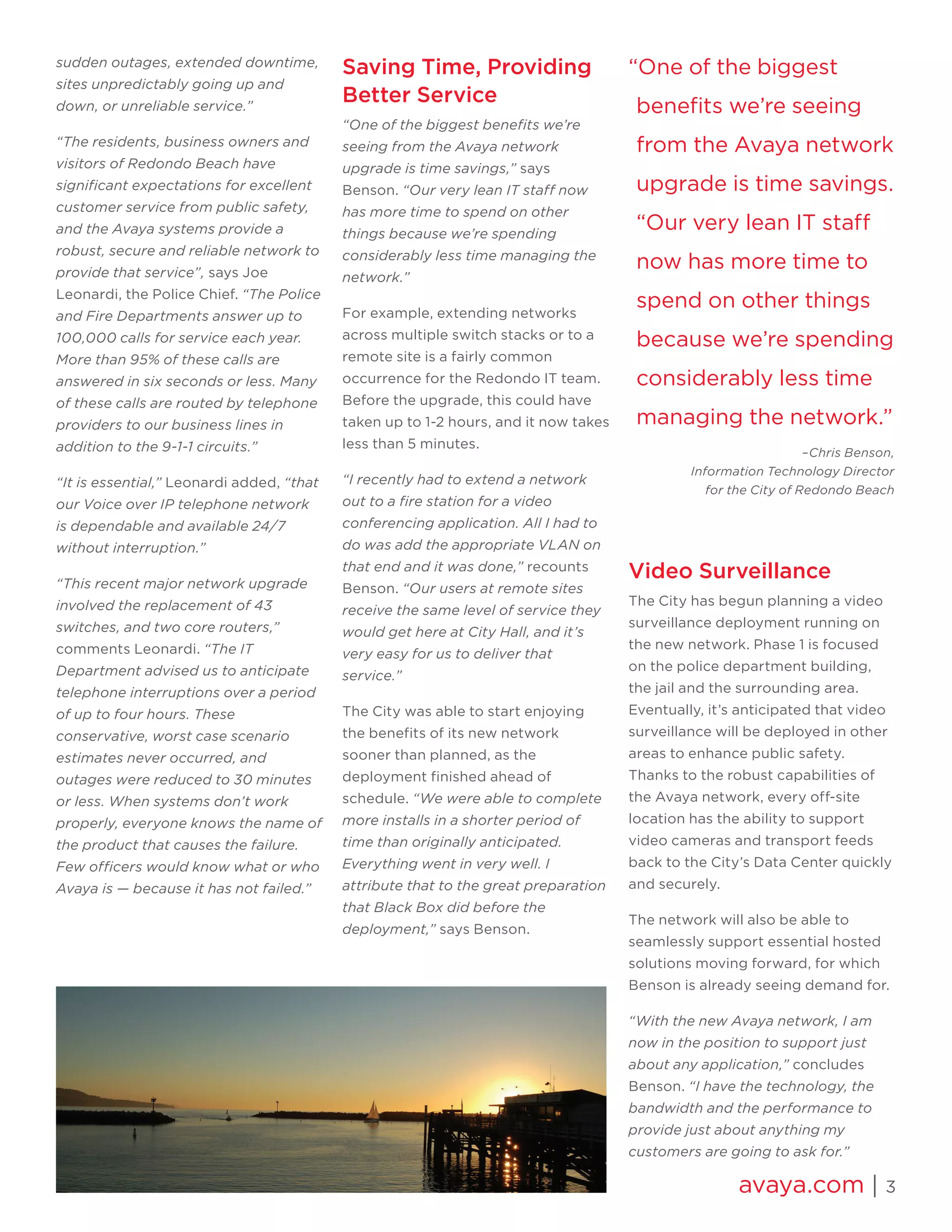 avaya.com | 3 
sudden outages, extended downtime, sites unpredictably going up and down, or unreliable service.” 
“The residents, business owners and visitors of Redondo Beach have significant expectations for excellent customer service from public safety, and the Avaya systems provide a robust, secure and reliable network to provide that service”, says Joe Leonardi, the Police Chief. “The Police and Fire Departments answer up to 100,000 calls for service each year. More than 95% of these calls are answered in six seconds or less. Many of these calls are routed by telephone providers to our business lines in addition to the 9-1-1 circuits.” 
“It is essential,” Leonardi added, “that our Voice over IP telephone network is dependable and available 24/7 without interruption.” 
“This recent major network upgrade involved the replacement of 43 switches, and two core routers,” comments Leonardi. “The IT Department advised us to anticipate telephone interruptions over a period of up to four hours. These conservative, worst case scenario estimates never occurred, and outages were reduced to 30 minutes or less. When systems don’t work properly, everyone knows the name of the product that causes the failure. Few officers would know what or who Avaya is — because it has not failed.” 
Saving Time, Providing Better Service 
“One of the biggest benefits we’re seeing from the Avaya network upgrade is time savings,” says Benson. “Our very lean IT staff now has more time to spend on other things because we’re spending considerably less time managing the network.” 
For example, extending networks across multiple switch stacks or to a remote site is a fairly common occurrence for the Redondo IT team. Before the upgrade, this could have taken up to 1-2 hours, and it now takes less than 5 minutes. 
“I recently had to extend a network out to a fire station for a video conferencing application. All I had to do was add the appropriate VLAN on that end and it was done,” recounts Benson. “Our users at remote sites receive the same level of service they would get here at City Hall, and it’s very easy for us to deliver that service.” 
The City was able to start enjoying the benefits of its new network sooner than planned, as the deployment finished ahead of schedule. “We were able to complete more installs in a shorter period of time than originally anticipated. Everything went in very well. I attribute that to the great preparation that Black Box did before the deployment,” says Benson. 
Video Surveillance 
The City has begun planning a video surveillance deployment running on the new network. Phase 1 is focused on the police department building, the jail and the surrounding area. Eventually, it’s anticipated that video surveillance will be deployed in other areas to enhance public safety. Thanks to the robust capabilities of the Avaya network, every off-site location has the ability to support video cameras and transport feeds back to the City’s Data Center quickly and securely. 
The network will also be able to seamlessly support essential hosted solutions moving forward, for which Benson is already seeing demand for. 
“With the new Avaya network, I am now in the position to support just about any application,” concludes Benson. “I have the technology, the bandwidth and the performance to provide just about anything my customers are going to ask for.” 
“One of the biggest benefits we’re seeing from the Avaya network upgrade is time savings. “Our very lean IT staff now has more time to spend on other things because we’re spending considerably less time managing the network.” 
–Chris Benson, 
Information Technology Director 
for the City of Redondo Beach  