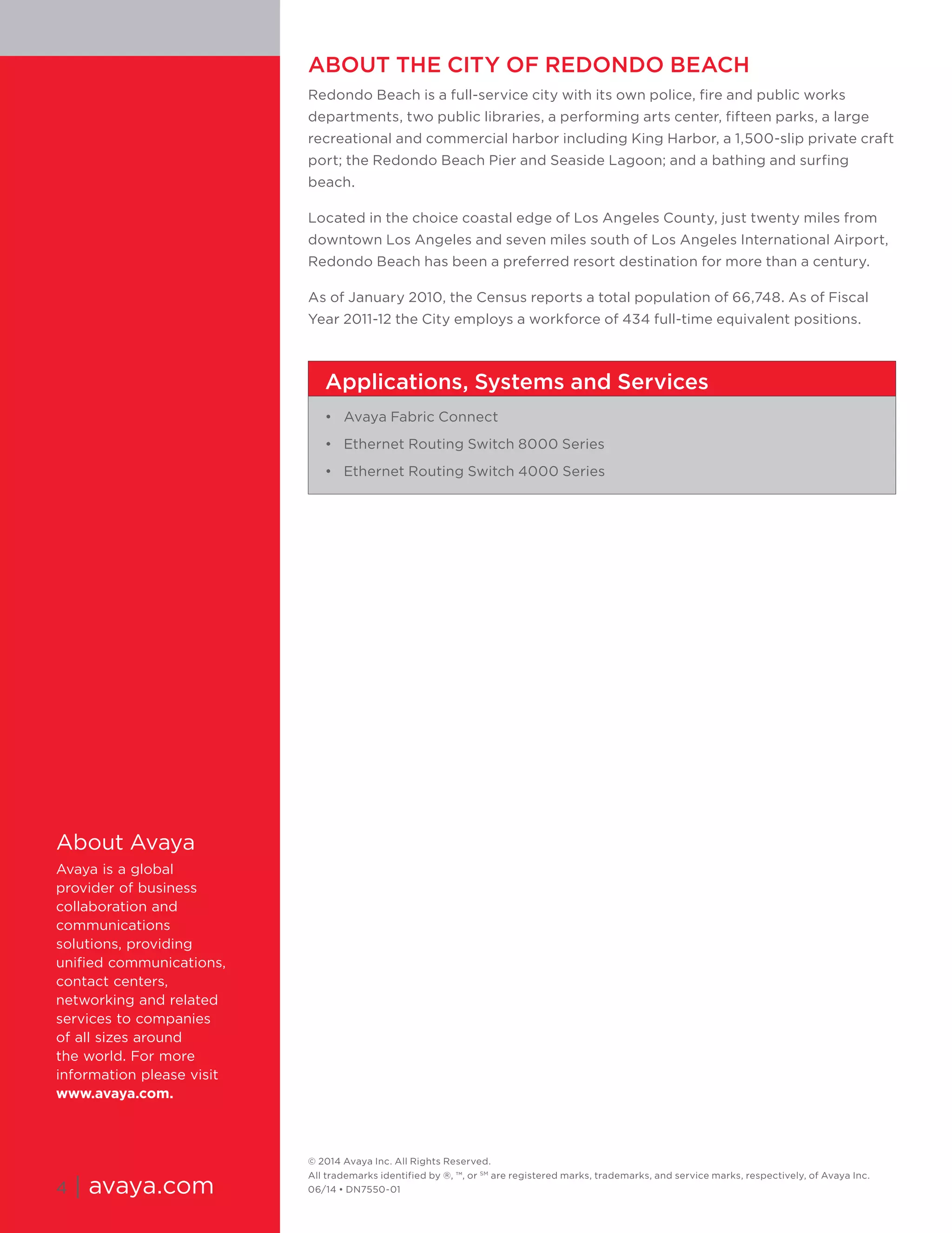 © 2014 Avaya Inc. All Rights Reserved. 
All trademarks identified by ®, ™, or SM are registered marks, trademarks, and service marks, respectively, of Avaya Inc. 06/14 • DN7550-01 
ABOUT THE CITY OF REDONDO BEACH 
Redondo Beach is a full-service city with its own police, fire and public works departments, two public libraries, a performing arts center, fifteen parks, a large recreational and commercial harbor including King Harbor, a 1,500-slip private craft port; the Redondo Beach Pier and Seaside Lagoon; and a bathing and surfing beach. 
Located in the choice coastal edge of Los Angeles County, just twenty miles from downtown Los Angeles and seven miles south of Los Angeles International Airport, Redondo Beach has been a preferred resort destination for more than a century. 
As of January 2010, the Census reports a total population of 66,748. As of Fiscal Year 2011-12 the City employs a workforce of 434 full-time equivalent positions. 
About Avaya 
Avaya is a global provider of business collaboration and communications solutions, providing unified communications, contact centers, networking and related services to companies of all sizes around the world. For more information please visit www.avaya.com. 
4 | avaya.com 
Applications, Systems and Services 
• Avaya Fabric Connect 
• Ethernet Routing Switch 8000 Series 
• Ethernet Routing Switch 4000 Series 