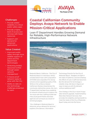 Coastal Californian Community Deploys Avaya Network to Enable 
Mission-Critical Applications 
Lean IT Department Handles Growing Demand for Reliable, High-Performance Network Infrastructure 
Redondo Beach, California – The City of Redondo Beach is a laid-back, family- oriented beach town with a population of 67,000 and a reputation for strong schools and an appealing quality of life. While on the surface a relaxed Californian lifestyle characterizes the community, behind the scenes, the city’s IT department has been busy updating its network infrastructure to support the ‘do-more-with-less’ staffing model that many local governments and state agencies are turning to as a result of shrinking budgets. 
“Our challenge in Redondo Beach is resources versus demand for services,” explains Chris Benson, Information Technology Director for the City of Redondo Beach. “Budgets are tight in the state of California, and we’re feeling the effects of cuts in staff and resources. But the demand for technology is steadily rising. We have to figure out ways to keep up with the demand without additional staff.” 
One strategy is the City’s recent Avaya data network upgrade, implemented by Black Box Network Services, that provides the reliability and bandwidth to meet the needs of the City of Redondo Beach today and into the future. 
avaya.com | 1 
Challenges 
• Provide added reliability to critical public safety apps 
• Provide a higher level of access and services with fewer resources 
• Support user demand for advanced applications 
Value Created 
• Improved public safety through more reliable support of police and fire department technologies 
• Stretching limited resources further through easier network management 
• A future-proof network ready to grow with the City 
• Ability to take on any technology challenge presented by users  