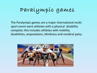 Paralympic games

The Paralympic games are a major international multi-
sport event were athletes with a physical disability
compete; this includes athletes with mobility
disabilities, amputations, blindness and cerebral palsy.
 