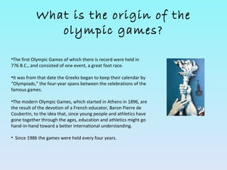 What is the origin of the
               olympic games?

•The first Olympic Games of which there is record were held in
776 B.C., and consisted of one event, a great foot race.

•It was from that date the Greeks began to keep their calendar by
“Olympiads,” the four-year spans between the celebrations of the
famous games.

•The modern Olympic Games, which started in Athens in 1896, are
the result of the devotion of a French educator, Baron Pierre de
Coubertin, to the idea that, since young people and athletics have
gone together through the ages, education and athletics might go
hand-in-hand toward a better international understanding.

• Since 1986 the games were held every four years.
 