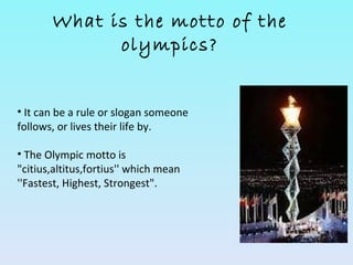What is the motto of the
             olympics?


• It can be a rule or slogan someone
follows, or lives their life by.

• The Olympic motto is
"citius,altitus,fortius'' which mean
''Fastest, Highest, Strongest".
 