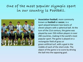 One of the most popular olympic sport
     in our country is Football.

               •   Association football, more commonly
                   known as football or soccer, is a
                   sport played between two teams of
                   eleven players with a spherical ball. At the
                   turn of the 21st century, the game was
                   played by over 250 million players in over
                   200 countries, making it the world's most
                   popular sport. The game is played on a
                   rectangular field of grass or
                   green artificial turf, with a goal in the
                   middle of each of the short ends. The
                   object of the game is to score by driving
                   the ball into the opposing goal.
 