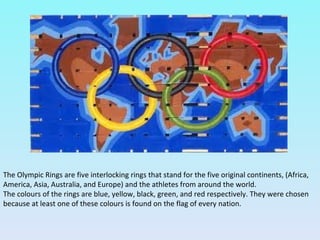 The Olympic Rings are five interlocking rings that stand for the five original continents, (Africa,
America, Asia, Australia, and Europe) and the athletes from around the world.
The colours of the rings are blue, yellow, black, green, and red respectively. They were chosen
because at least one of these colours is found on the flag of every nation.
 