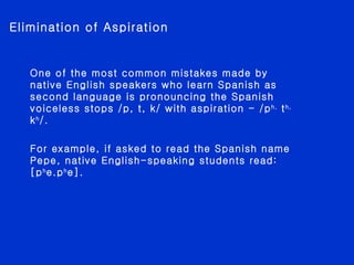 Elimination of Aspiration One of the most common mistakes made by native English speakers who learn Spanish as second language is pronouncing the Spanish voiceless stops /p, t, k/ with aspiration - /p h,  t h,  k h /. For example, if asked to read the Spanish name Pepe, native English-speaking students read: [p h e.p h e].  