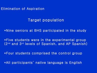 Elimination of Aspiration Target population *Nine seniors at BHS participated in the study *Five students were in the experimental group (2 nd  and 3 rd  levels of Spanish, and AP Spanish) *Four students comprised the control group *All participants’ native language is English  